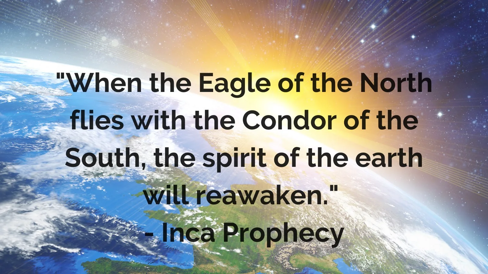 Quote over a view of Earth from space with a bright sunrise: "When the Eagle of the North flies with the Condor of the South, the spirit of the earth will reawaken." – Inca Prophecy.